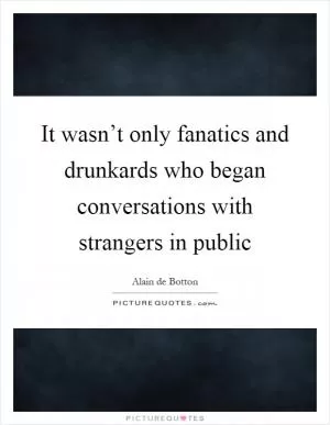 It wasn’t only fanatics and drunkards who began conversations with strangers in public Picture Quote #1