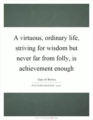 A virtuous, ordinary life, striving for wisdom but never far from folly, is achievement enough Picture Quote #1