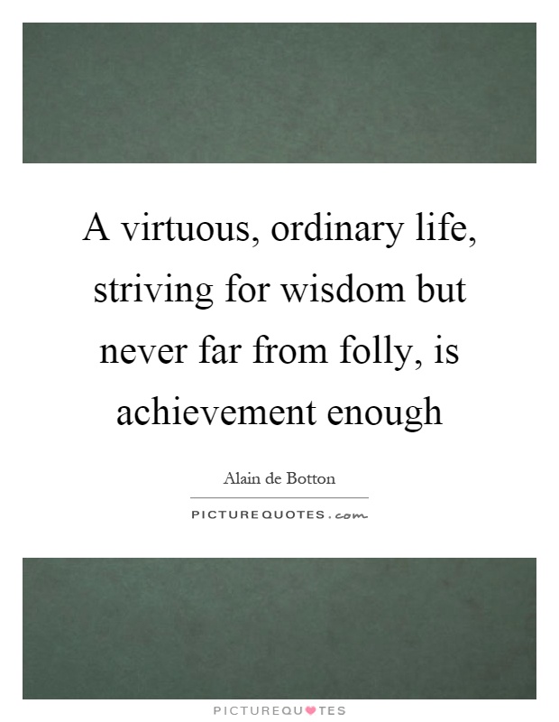 A virtuous, ordinary life, striving for wisdom but never far from folly, is achievement enough Picture Quote #1