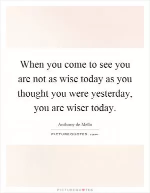 When you come to see you are not as wise today as you thought you were yesterday, you are wiser today Picture Quote #1