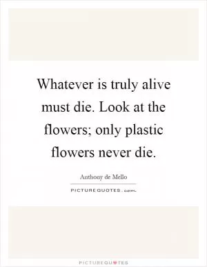 Whatever is truly alive must die. Look at the flowers; only plastic flowers never die Picture Quote #1