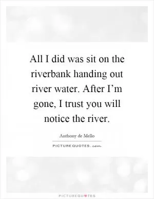All I did was sit on the riverbank handing out river water. After I’m gone, I trust you will notice the river Picture Quote #1