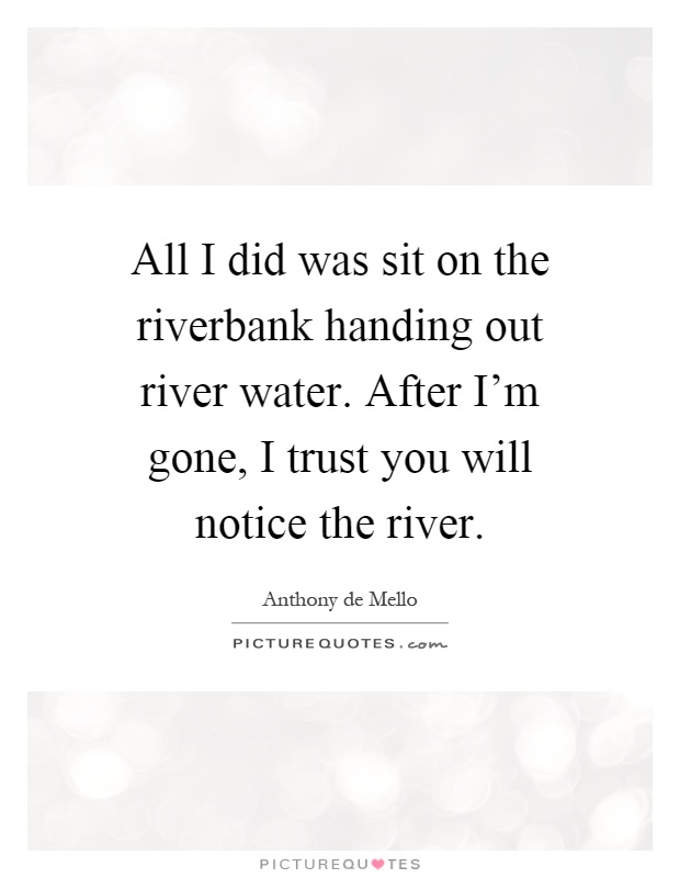 All I did was sit on the riverbank handing out river water. After I'm gone, I trust you will notice the river Picture Quote #1