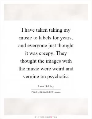 I have taken taking my music to labels for years, and everyone just thought it was creepy. They thought the images with the music were weird and verging on psychotic Picture Quote #1