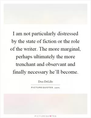 I am not particularly distressed by the state of fiction or the role of the writer. The more marginal, perhaps ultimately the more trenchant and observant and finally necessary he’ll become Picture Quote #1