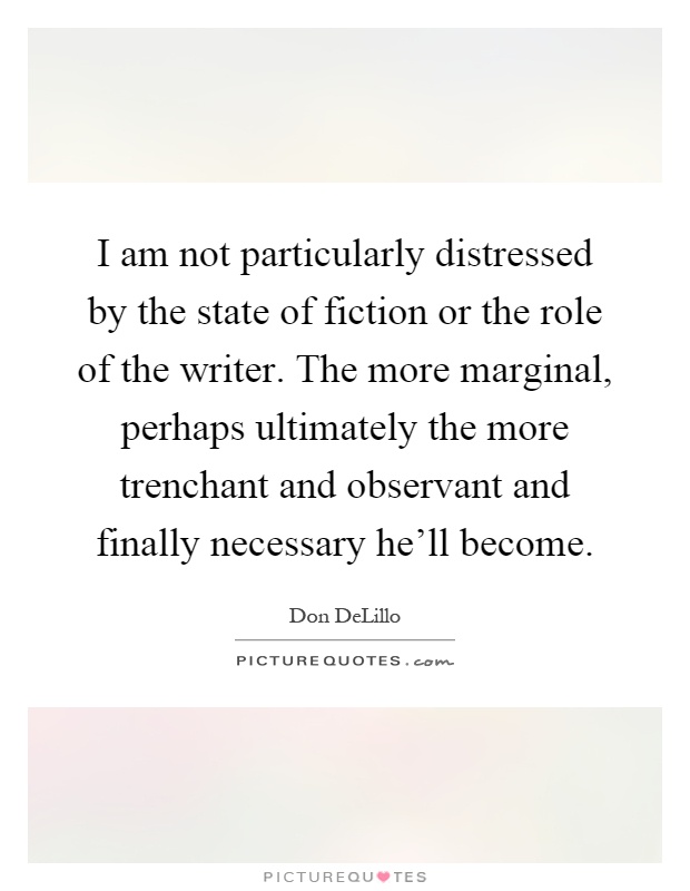 I am not particularly distressed by the state of fiction or the role of the writer. The more marginal, perhaps ultimately the more trenchant and observant and finally necessary he'll become Picture Quote #1