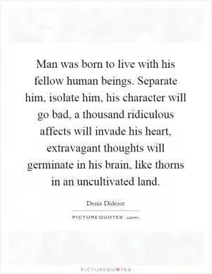 Man was born to live with his fellow human beings. Separate him, isolate him, his character will go bad, a thousand ridiculous affects will invade his heart, extravagant thoughts will germinate in his brain, like thorns in an uncultivated land Picture Quote #1