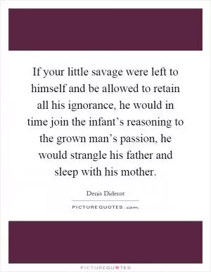 If your little savage were left to himself and be allowed to retain all his ignorance, he would in time join the infant’s reasoning to the grown man’s passion, he would strangle his father and sleep with his mother Picture Quote #1