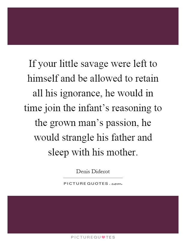 If your little savage were left to himself and be allowed to retain all his ignorance, he would in time join the infant's reasoning to the grown man's passion, he would strangle his father and sleep with his mother Picture Quote #1
