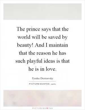 The prince says that the world will be saved by beauty! And I maintain that the reason he has such playful ideas is that he is in love Picture Quote #1