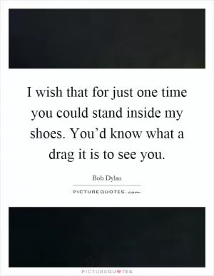 I wish that for just one time you could stand inside my shoes. You’d know what a drag it is to see you Picture Quote #1