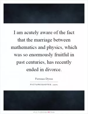 I am acutely aware of the fact that the marriage between mathematics and physics, which was so enormously fruitful in past centuries, has recently ended in divorce Picture Quote #1