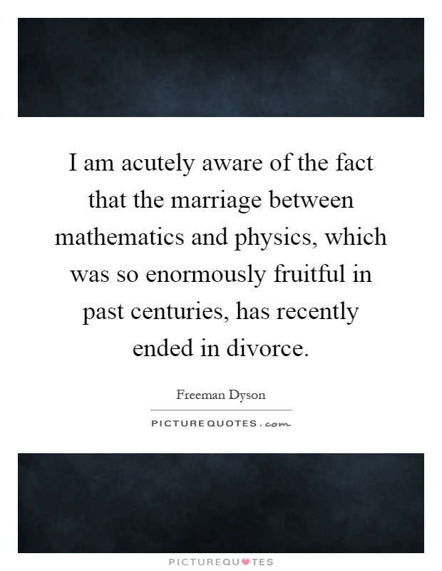 I am acutely aware of the fact that the marriage between mathematics and physics, which was so enormously fruitful in past centuries, has recently ended in divorce Picture Quote #1