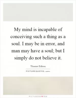 My mind is incapable of conceiving such a thing as a soul. I may be in error, and man may have a soul; but I simply do not believe it Picture Quote #1