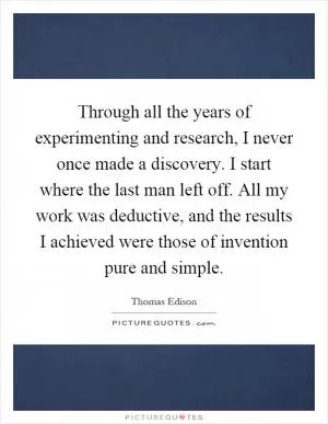Through all the years of experimenting and research, I never once made a discovery. I start where the last man left off. All my work was deductive, and the results I achieved were those of invention pure and simple Picture Quote #1