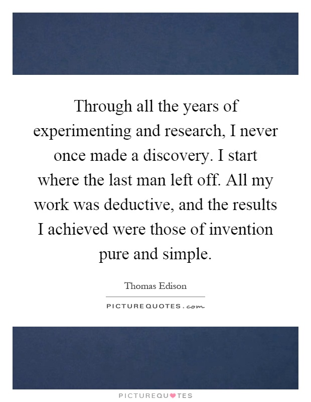 Through all the years of experimenting and research, I never once made a discovery. I start where the last man left off. All my work was deductive, and the results I achieved were those of invention pure and simple Picture Quote #1