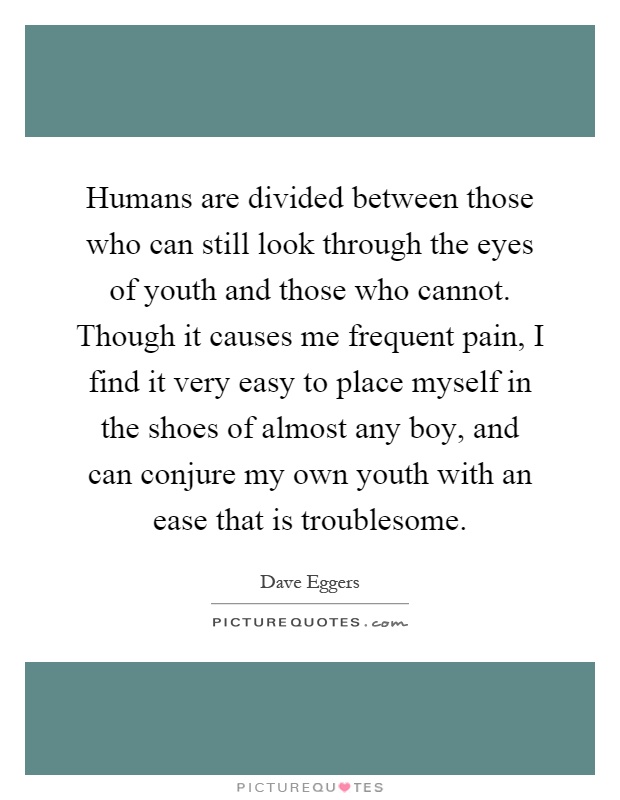 Humans are divided between those who can still look through the eyes of youth and those who cannot. Though it causes me frequent pain, I find it very easy to place myself in the shoes of almost any boy, and can conjure my own youth with an ease that is troublesome Picture Quote #1