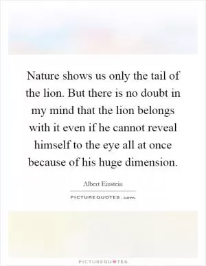 Nature shows us only the tail of the lion. But there is no doubt in my mind that the lion belongs with it even if he cannot reveal himself to the eye all at once because of his huge dimension Picture Quote #1