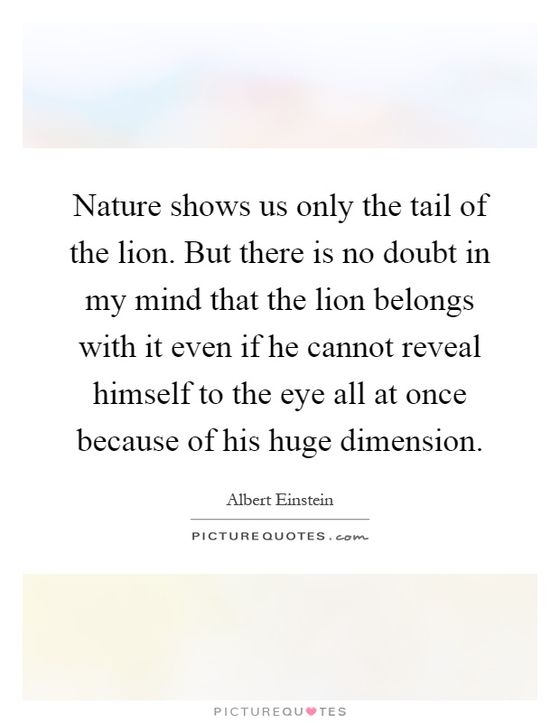 Nature shows us only the tail of the lion. But there is no doubt in my mind that the lion belongs with it even if he cannot reveal himself to the eye all at once because of his huge dimension Picture Quote #1