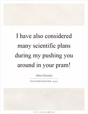 I have also considered many scientific plans during my pushing you around in your pram! Picture Quote #1