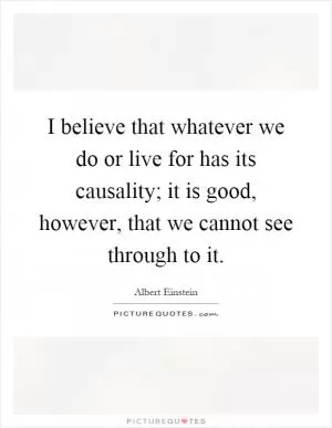 I believe that whatever we do or live for has its causality; it is good, however, that we cannot see through to it Picture Quote #1