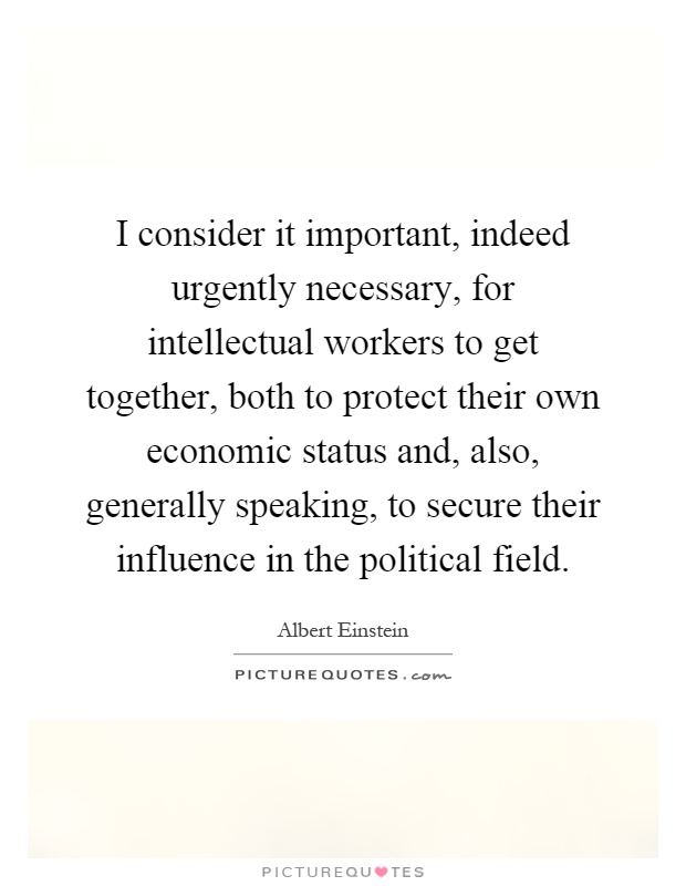I consider it important, indeed urgently necessary, for intellectual workers to get together, both to protect their own economic status and, also, generally speaking, to secure their influence in the political field Picture Quote #1