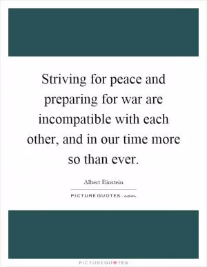 Striving for peace and preparing for war are incompatible with each other, and in our time more so than ever Picture Quote #1