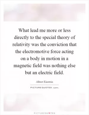 What lead me more or less directly to the special theory of relativity was the conviction that the electromotive force acting on a body in motion in a magnetic field was nothing else but an electric field Picture Quote #1