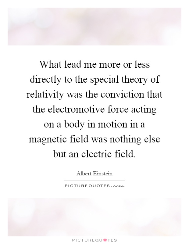 What lead me more or less directly to the special theory of relativity was the conviction that the electromotive force acting on a body in motion in a magnetic field was nothing else but an electric field Picture Quote #1