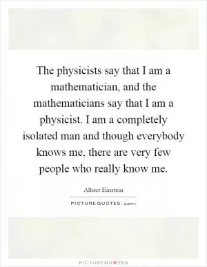 The physicists say that I am a mathematician, and the mathematicians say that I am a physicist. I am a completely isolated man and though everybody knows me, there are very few people who really know me Picture Quote #1