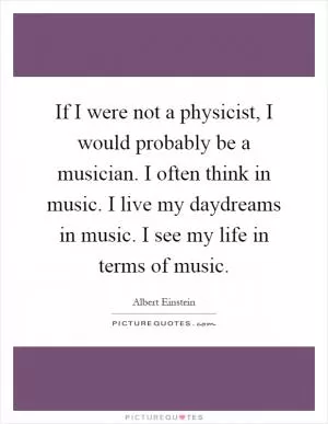 If I were not a physicist, I would probably be a musician. I often think in music. I live my daydreams in music. I see my life in terms of music Picture Quote #1
