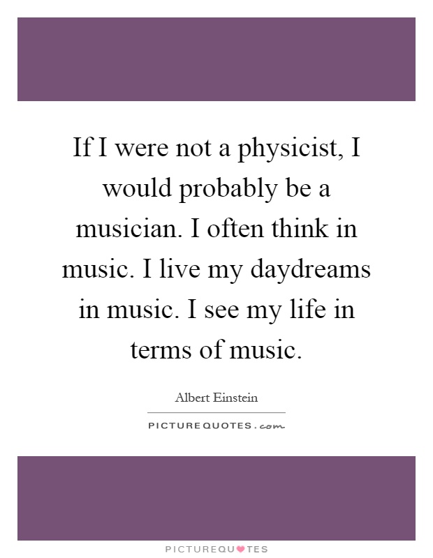 If I were not a physicist, I would probably be a musician. I often think in music. I live my daydreams in music. I see my life in terms of music Picture Quote #1