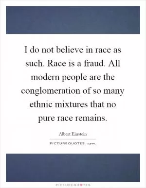 I do not believe in race as such. Race is a fraud. All modern people are the conglomeration of so many ethnic mixtures that no pure race remains Picture Quote #1