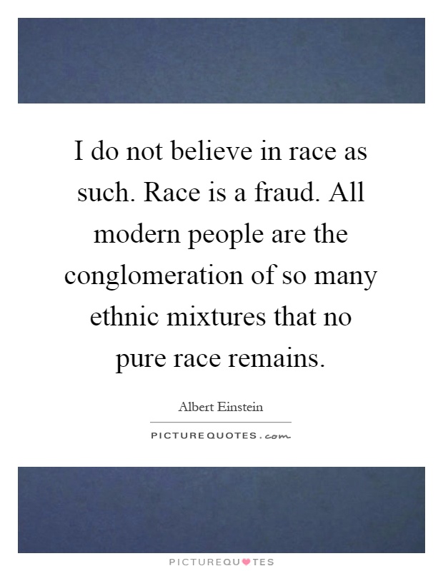 I do not believe in race as such. Race is a fraud. All modern people are the conglomeration of so many ethnic mixtures that no pure race remains Picture Quote #1