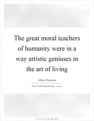 The great moral teachers of humanity were in a way artistic geniuses in the art of living Picture Quote #1