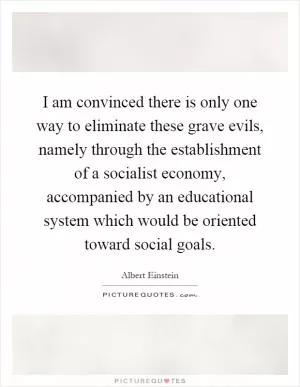 I am convinced there is only one way to eliminate these grave evils, namely through the establishment of a socialist economy, accompanied by an educational system which would be oriented toward social goals Picture Quote #1