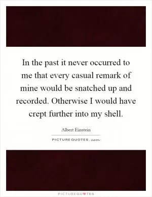 In the past it never occurred to me that every casual remark of mine would be snatched up and recorded. Otherwise I would have crept further into my shell Picture Quote #1