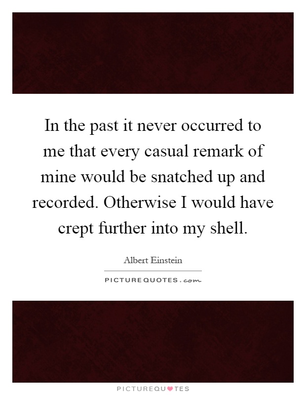 In the past it never occurred to me that every casual remark of mine would be snatched up and recorded. Otherwise I would have crept further into my shell Picture Quote #1