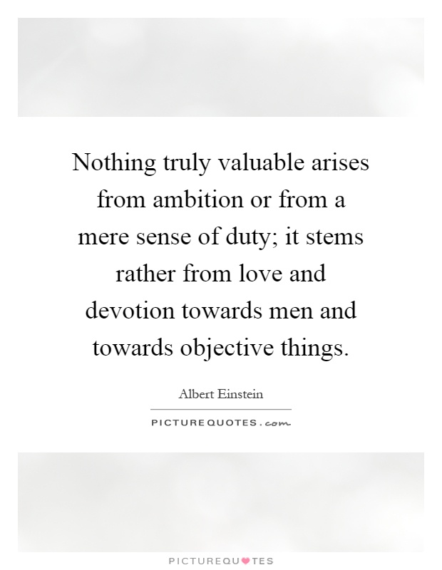 Nothing truly valuable arises from ambition or from a mere sense of duty; it stems rather from love and devotion towards men and towards objective things Picture Quote #1