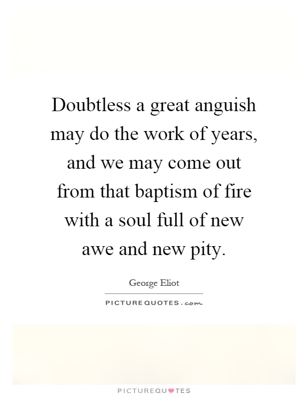 Doubtless a great anguish may do the work of years, and we may come out from that baptism of fire with a soul full of new awe and new pity Picture Quote #1