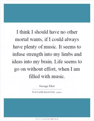 I think I should have no other mortal wants, if I could always have plenty of music. It seems to infuse strength into my limbs and ideas into my brain. Life seems to go on without effort, when I am filled with music Picture Quote #1