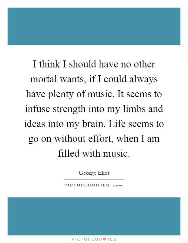 I think I should have no other mortal wants, if I could always have plenty of music. It seems to infuse strength into my limbs and ideas into my brain. Life seems to go on without effort, when I am filled with music Picture Quote #1