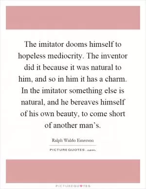 The imitator dooms himself to hopeless mediocrity. The inventor did it because it was natural to him, and so in him it has a charm. In the imitator something else is natural, and he bereaves himself of his own beauty, to come short of another man’s Picture Quote #1