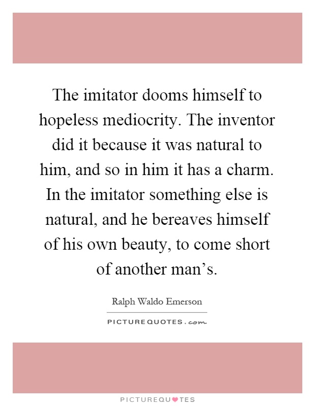 The imitator dooms himself to hopeless mediocrity. The inventor did it because it was natural to him, and so in him it has a charm. In the imitator something else is natural, and he bereaves himself of his own beauty, to come short of another man's Picture Quote #1
