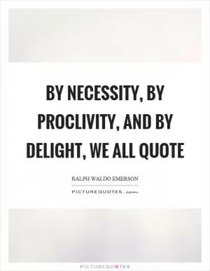 By necessity, by proclivity, and by delight, we all quote Picture Quote #1