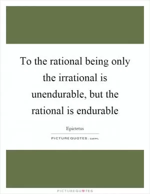 To the rational being only the irrational is unendurable, but the rational is endurable Picture Quote #1