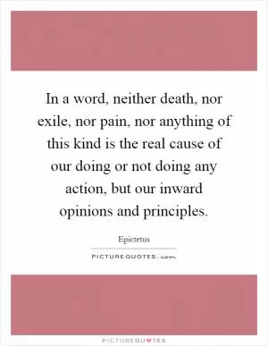 In a word, neither death, nor exile, nor pain, nor anything of this kind is the real cause of our doing or not doing any action, but our inward opinions and principles Picture Quote #1