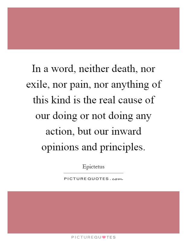 In a word, neither death, nor exile, nor pain, nor anything of this kind is the real cause of our doing or not doing any action, but our inward opinions and principles Picture Quote #1