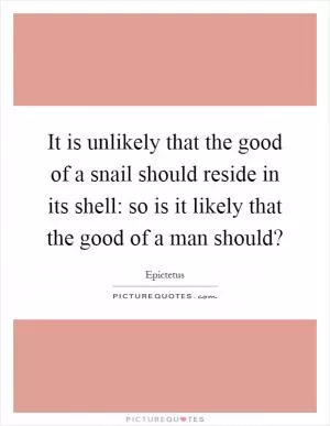 It is unlikely that the good of a snail should reside in its shell: so is it likely that the good of a man should? Picture Quote #1