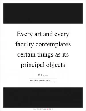 Every art and every faculty contemplates certain things as its principal objects Picture Quote #1